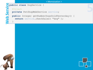 < Memoization >

Web Service
          public class DogService {
              @Inject
              private PetShopWebService service;
              public Integer getNumberDogsSoldYesterday() {
                                                              5
                return service.checkSales( "dog" );
              }
 