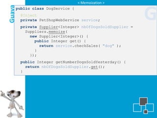 < Memoization >

Guava
    public class DogService {
        @Inject
        private PetShopWebService service;
        private Supplier<Integer> nbOfDogsSoldSupplier =
                                                           G
          Suppliers.memoize(
            new Supplier<Integer>() {
              public Integer get() {
                return service.checkSales( "dog" );
              }
            });
        public Integer getNumberDogsSoldYesterday() {
          return nbOfDogsSoldSupplier.get();
        }
 