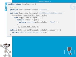 < Memoization >

Guava
    public class DogService {
        @Inject
        private PetShopWebService service;
        private Supplier<Integer> nbOfDogsSoldSupplier =
                                                           G
          Suppliers.memoizeWithExpiration(
            new Supplier<Integer>() {
              public Integer get() {
                return service.checkSales( "dog" );
              }
            }, 1, TimeUnit.DAYS );
        public Integer getNumberDogsSoldYesterday() {
          return nbOfDogsSoldSupplier.get();
        }
 