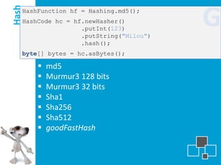 Hash
   HashFunction hf = Hashing.md5();
   HashCode hc = hf.newHasher()
                   .putInt(123)
                   .putString("Milou")
                                         G
                   .hash();
   byte[] bytes = hc.asBytes();

          md5
          Murmur3 128 bits
          Murmur3 32 bits
          Sha1
          Sha256
          Sha512
          goodFastHash
 