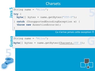 Charsets
Java 5   String name = "Milou";
         try {
           byte[] bytes = name.getBytes("UTF-8");
         } catch (UnsupportedEncodingException e) {
                                                                  5
           throw new AssertionError(e);
         }
                                   Ca n’arrive jamais cette exception 



                                                                G
Guava




         String name = "Milou";
         byte[] bytes = name.getBytes(Charsets.UTF_8);



5
 