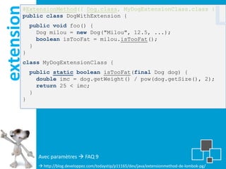 extension
        @ExtensionMethod({ Dog.class, MyDogExtensionClass.class })
        public class DogWithExtension {
            public void foo() {
              Dog milou = new Dog("Milou", 12.5, ...);
                                                                                                     L
              boolean isTooFat = milou.isTooFat();
            }
        }
        class MyDogExtensionClass {
            public static boolean isTooFat(final Dog dog) {
              double imc = dog.getWeight() / pow(dog.getSize(), 2);
              return 25 < imc;
            }
        }




              Avec paramètres  FAQ 9
               http://blog.developpez.com/todaystip/p11165/dev/java/extensionmethod-de-lombok-pg/
 