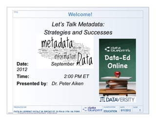 TITLE
                                                                    Welcome!
                                             Let’s Talk Metadata:
                                          Strategies and Successes




              Date:         September 11,
              2012
              Time:               2:00 PM ET
              Presented by: Dr. Peter Aiken



           PRODUCED	
  BY                                                           CLASSIFICATION   DATE        SLIDE

                                                                                    EDUCATION        9/11/2012           1
09/10/12
           DATACopyright this and previous years by Data W. BROAD reserved!
              ©
                BLUEPRINT 10124-C Blueprint - all rights ST, GLEN ALLEN, VA 23060
 
