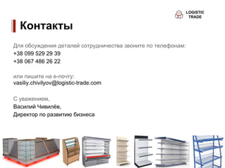 Контакты
Для обсуждения деталей сотрудничества звоните по телефонам:
+38 099 529 29 39
+38 067 486 26 22

или пишите на е-почту:
vasiliy.chivilyov@logistic-trade.com

С уважением,
Василий Чивилёв,
Директор по развитию бизнеса
 