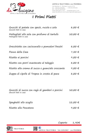 I Primi Piatti

Gnocchi di patate con speck, rucola e zola              8,00 €
Gnocchi fatti in casa

Maltagliati allo zola con profumo di tartufo           10,00 €
Maltagliati fatti in casa




Orecchiette con caciocavallo e pomodori freschi         8,00 €

Penne della Casa                                        7,50 €

Risotto ai porcini                                      9,00 €

Risotto con porri mantecato al taleggio                 8,00 €

Risotto alla crema di zucca e guanciale croccante       9,00 €

Zuppa di cipolle di Tropea in crosta di pane            8,00 €




Gnocchi di zucca con ragù di gamberi e porcini         10,00 €
Ghocchi fatti in casa




Spaghetti allo scoglio                                 12,00 €

Risotto alla Pescatora                                  9,00 €




                                             Coperto     1,90€
 