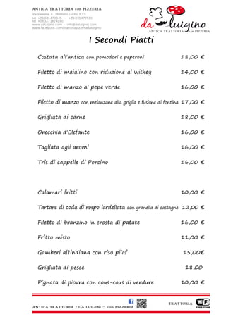 I Secondi Piatti
Costata all'antica con pomodori e peperoni                   18,00 €

Filetto di maialino con riduzione al wiskey                  14,00 €

Filetto di manzo al pepe verde                               16,00 €

Filetto di manzo con melanzane alla griglia e fusione di fontina 17,00 €

Grigliata di carne                                           18,00 €

Orecchia d'Elefante                                          16,00 €

Tagliata agli aromi                                          16,00 €

Tris di cappelle di Porcino                                  16,00 €




Calamari fritti                                              10,00 €

Tartare di coda di rospo lardellata con granella di castagne 12,00 €

Filetto di branzino in crosta di patate                      16,00 €

Fritto misto                                                 11,00 €

Gamberi all'indiana con riso pilaf                            15,00€

Grigliata di pesce                                             18,00

Pignata di piovra con cous-cous di verdure                   10,00 €
 