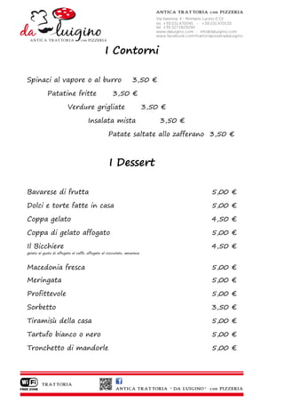 I Contorni

Spinaci al vapore o al burro                                    3,50 €

            Patatine fritte                         3,50 €

                        Verdure grigliate                               3,50 €

                                     Insalata mista                         3,50 €

                                                 Patate saltate allo zafferano 3,50 €



                                                  I Dessert

Bavarese di frutta                                                                   5,00 €

Dolci e torte fatte in casa                                                          5,00 €

Coppa gelato                                                                         4,50 €

Coppa di gelato affogato                                                             5,00 €

Il Bicchiere                                                                         4,50 €
gelato al gusto di affogato al caffè, affogato al cioccolato, amarena



Macedonia fresca                                                                     5,00 €
Meringata                                                                            5,00 €

Profittevole                                                                         5,00 €

Sorbetto                                                                             3,50 €

Tiramisù della casa                                                                  5,00 €

Tartufo bianco o nero                                                                5,00 €

Tronchetto di mandorle                                                               5,00 €
 