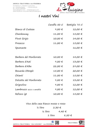 I nostri Vini

                                     Caraffa 50 cl        Bottiglia 75 cl

Bianco di Custoza                              9,00 €            12,00 €

Chardonnay                                11,00 €                15,00 €

Pinot Grigio                              10,00 €                14,00 €

Prosecco                                  11,00 €                15,00 €

Spumante                                                         16,00 €



Barbera del Monferrato                    10,00 €                14,00 €

Barbera d'Asti                                 9,00 €            13,00 €

Barbera d'Alba                            22,00 €                29,00 €

Bonarda Oltrepò                           15,00 €                20,00 €

Chianti                                   11,00 €                15,00 €

Dolcetto del Monferrato                        9,00 €            13,00 €

Grignolino                                     9,00 €            12,00 €

Lambrusco     secco o amabile                  9,00 €            12,00 €

Refosco igt                               10,00 €                15,00 €



           Vino della casa bianco mosso o rosso
                        ¼ litro           2,30 €
                                ½ litro          4,40 €
                                     1 litro            8,50 €
 