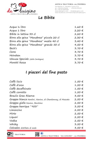 Le Bibite

Acqua ½ litro                                                   1,60 €
Acqua 1 litro                                                   2,20 €
Bibite in lattina 33 cl                                         2,20 €
Birra alla spina “Menabrea” piccola 20 cl                       2,30 €
Birra alla spina “Menabrea” media 40 cl                         3,40 €
Birra alla spina “Menabrea” grande 50 cl                        4,50 €
Beck’s                                                          3,70 €
Ceres                                                           3,70 €
Heineken                                                        3,70 €
Ichnusa Speciale     (dalla Sardegna)                           3,70 €
Moretti Rossa                                                   3,70 €



                I piaceri del fine pasto

Caffè liscio                                                    1,50 €
Caffè d’orzo                                                    1,50 €
Caffè decaffeinato                                              1,50 €
Caffè corretto                                                  1,50 €
Braulio Gran Riserva                                            3,50 €
Grappa bianca      Nardini, Nonino, di Chardonnay, di Moscato   2,50 €
Grappa gialla    Nonino, Bocchino                               2,50 €
Grappa barrique “903”                                           3,50 €
Limoncino                                                       2,50 €
Mirto                                                           2,50 €
Liquori                                                         2,50 €
Vodka                                                           2,50 €
Whisky                                                          3,50 €
Calvados   distillato di mele                                   3,50 €
 