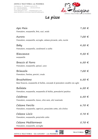 Le pizze

Ape Maia                                                                      7,50 €
Pomodoro, mozzarella, brie, noci, miele


Aurora                                                                        7,00 €
Pomodoro, mozzarella, acciughe, salame piccante, zola, rucola


Baby                                                                          4,50 €
Pomodoro, mozzarella, condimenti a scelta


Biancaneve                                                                    4,50 €
mozzarella


Braccio di Ferro                                                              6,50 €
Pomodoro, mozzarella, spinaci, uovo


Brianzola                                                                     7,00 €
Pomodoro, fontina, porcini, crudo


Bruschettone                                                                  6,50 €
Base focaccia, mozzarella di bufala, concassè di pomodoro condito con aglio


Bufalata                                                                      6,50 €
Pomodoro, mozzarella, mozzarella di bufala, pomodorini pachino


Calabrese                                                                     6,50 €
Pomodoro, mozzarella, tonno, olive nere, alici marinate


Calzone Farcito                                                               6,70 €
Pomodoro, mozzarella, capriccio, prosciutto cotto, olio d'oliva


Calzone Liscio                                                                5,70 €
Pomodoro, mozzarella, prosciutto cotto


Calzone Mediterraneo                                                          5,70 €
Pomodoro, mozzarella, acciughe
 
