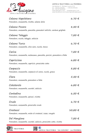 Calzone Napoletano                                                       6,70 €
Pomodoro, mozzarella, ricotta, salame dolce


Calzone Povero                                                           8,50 €
Pomodoro, mozzarella, pancetta, pomodori sott'olio, verdure grigliate


Calzone Taleggio                                                         7,00 €
Pomodoro, rucola, taleggio, salsiccia


Calzone Turco                                                            6,70 €
Pomodoro, mozzarella, olive nere, rucola, tonno


Carica                                                                   7,00 €
Pomodoro, mozzarella, melanzane, pancetta, porcini, pomodoro a fette


Capricciosa                                                              6,00 €
Pomodoro, mozzarella, capriccio, prosciutto cotto


Carpaccio                                                                8,00 €
Pomodoro, mozzarella, carpaccio di carne, rucola, grana


Clara                                                                    5,50 €
Pomodoro, mozzarella, pomodoro a fette


Colesterolo                                                              6,00 €
Pomodoro, mozzarella, wurstel, salsiccia


Contadina                                                                6,50 €
Pomodoro, mozzarella, spinaci, ricotta


Crudo                                                                    6,70 €
Pomodoro, mozzarella, prosciutto crudo


Crostacei                                                               10,00 €
Pomodoro, mozzarella, misto di crostacei, cozze, vongole


Del Mangione                                                             7,00 €
Pomodoro, mozzarella, wurstel, salsiccia, prosciutto cotto, ricotta
 