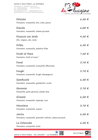 Delicata                                                    6,50 €
Pomodoro, mozzarella, brie, mela, panna


Diavola                                                     6,00 €
Pomodoro, mozzarella, salame piccante


Focaccia con lardo                                          4,50 €
Olio, origano, sale, lardo


Fritta                                                      6,50 €
Pomodoro, mozzarella, patatine fritte


Frutti di Mare                                              7,50 €
Pomodoro, frutti di mare *


Fumé                                                        5,70 €
Pomodoro, mozzarella, mozzarella affumicata


Funghi                                                      5,70 €
Pomodoro, mozzarella, funghi champignons


Gambucola                                                   6,50 €
Pomodoro, mozzarella, gamberetti, rucola


Genovese                                                    5,70 €
Mozzarella, pesto genovese, patate lesse


Girasole                                                    6,50 €
Pomodoro, mozzarella, asparagi, uovo


Hawaiana                                                    5,70 €
Pomodoro, mozzarella, ananas


Jonica                                                      6,50 €
Pomodoro, mozzarella, pomodori sott'olio, salame piccante


La Colonnata                                                6,50 €
Pomodoro, mozzarella, lardo
 