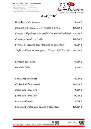 Antipasti
Bruschette alla toscana                                   3,50 €

Carpaccio di Bresaola con Rucola e Grana                 10,00 €

Crostone di polenta alla griglia con porcini trifolati   12,00 €

Crudo con misto di frutta                                10,00 €

Strudel di verdure con vellutata di pomodori              8,00 €

Tagliere di salumi con gnocco fritto e fichi freschi     10,00 €




Focaccia con lardo                                        4,50 €

Focaccia liscia                                           3,50 €




Capesante gratinate                                       9,00 €

Cocktail di Gamberetti                                   10,00 €

Cozze alla marinara                                       9,00 €

Cozze alla tarantina                                      9,00 €

Insalata di mare                                          9,00 €

Insalata di Polpo con patate e pomodori                  10,00 €
 