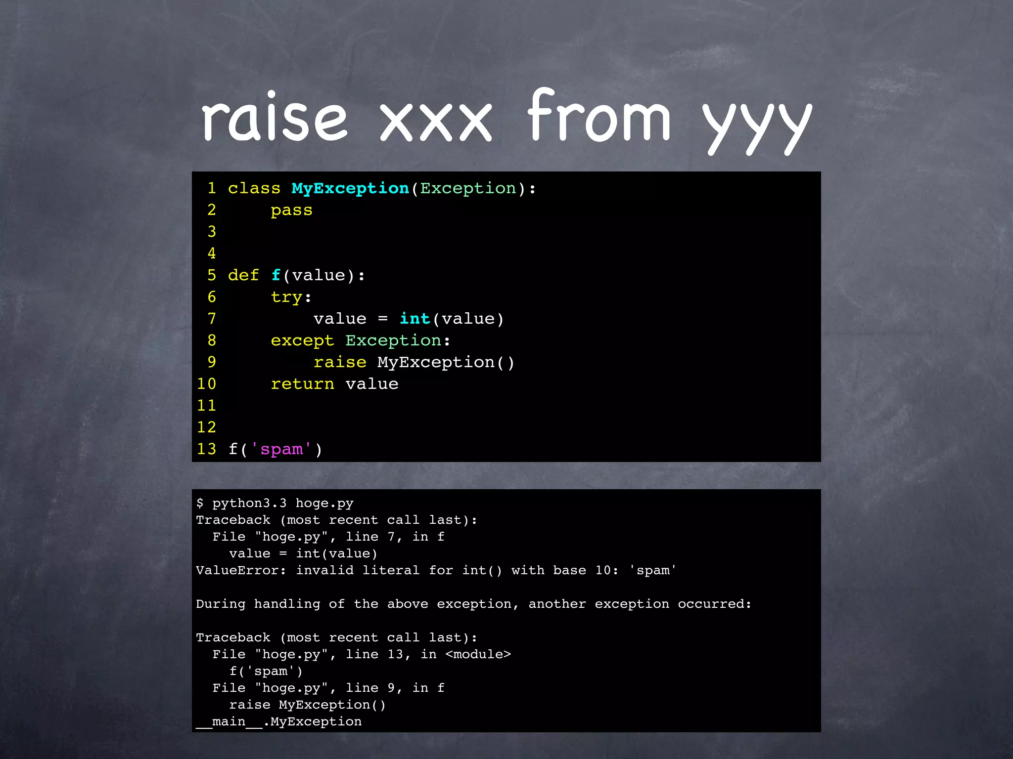 raise xxx from yyy
 1 class MyException(Exception):
 2     pass
 3
 4
 5 def f(value):
 6     try:
 7          value = int(value)
 8     except Exception:
 9          raise MyException()
10     return value
11
12
13 f('spam')

$ python3.3 hoge.py
Traceback (most recent call last):
  File "hoge.py", line 7, in f
    value = int(value)
ValueError: invalid literal for int() with base 10: 'spam'

During handling of the above exception, another exception occurred:

Traceback (most recent call last):
  File "hoge.py", line 13, in <module>
    f('spam')
  File "hoge.py", line 9, in f
    raise MyException()
__main__.MyException
 