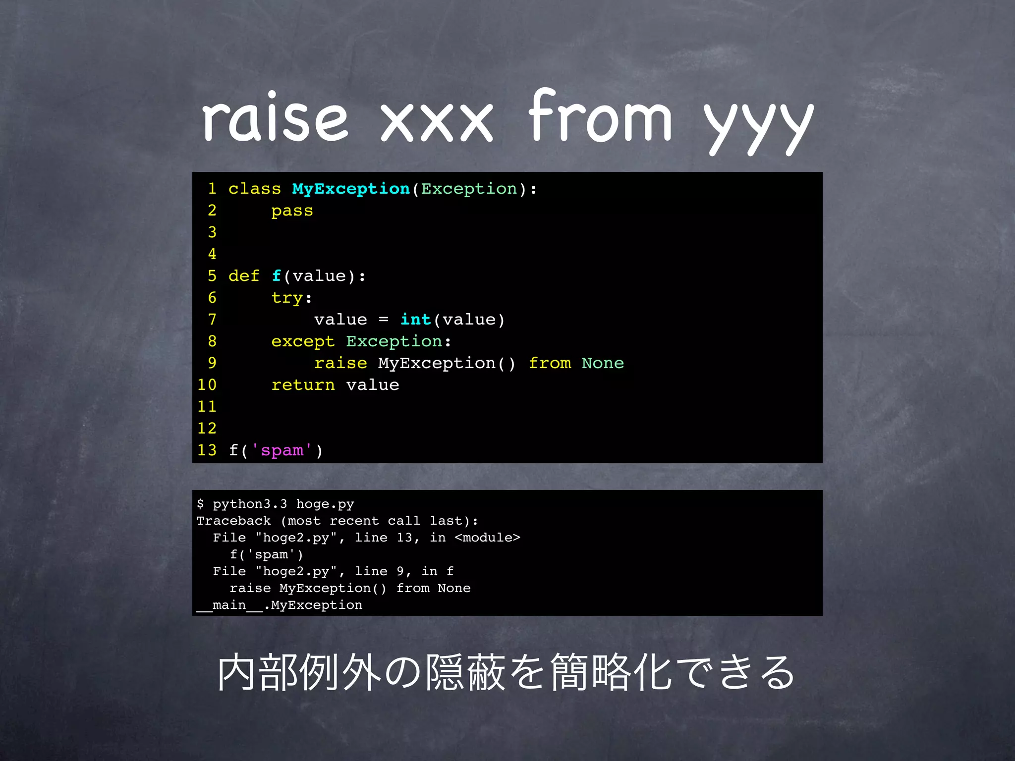 raise xxx from yyy
 1 class MyException(Exception):
 2     pass
 3
 4
 5 def f(value):
 6     try:
 7          value = int(value)
 8     except Exception:
 9          raise MyException() from None
10     return value
11
12
13 f('spam')

$ python3.3 hoge.py
Traceback (most recent call last):
  File "hoge2.py", line 13, in <module>
    f('spam')
  File "hoge2.py", line 9, in f
    raise MyException() from None
__main__.MyException




  内部例外の隠                             を簡略化できる
 