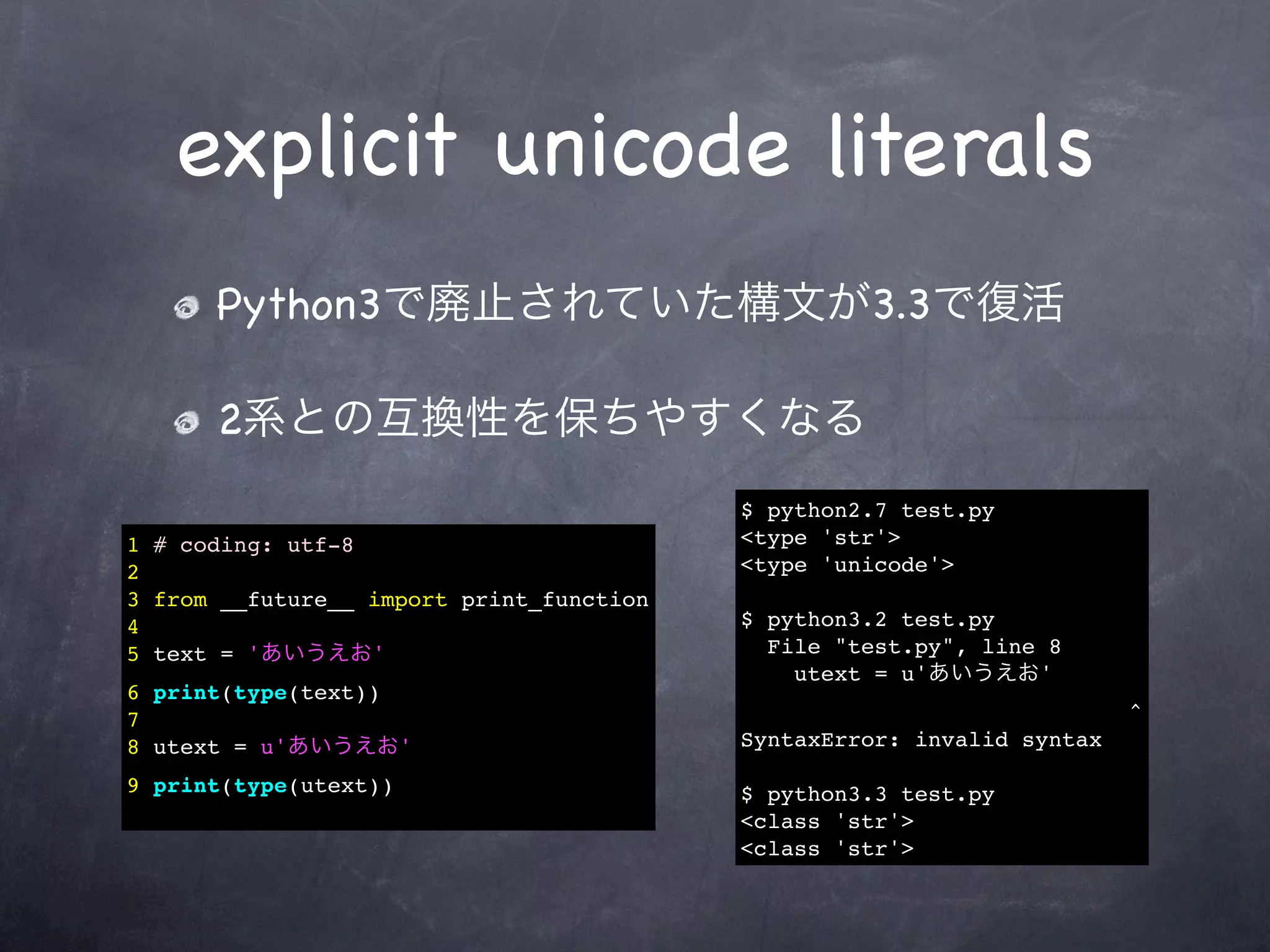 explicit unicode literals
      Python3で廃止されていた構文が3.3で復活

      2系との互換性を保ちやすくなる
                                          $ python2.7 test.py
1 # coding: utf-8                         <type 'str'>
2                                         <type 'unicode'>
3 from __future__ import print_function
4                                         $ python3.2 test.py
5 text = 'あいうえお'                            File "test.py", line 8
                                              utext = u'あいうえお'
6 print(type(text))
7                                                                       ^
8 utext = u'あいうえお'                        SyntaxError: invalid syntax

9 print(type(utext))                      $ python3.3 test.py
                                          <class 'str'>
                                          <class 'str'>
 