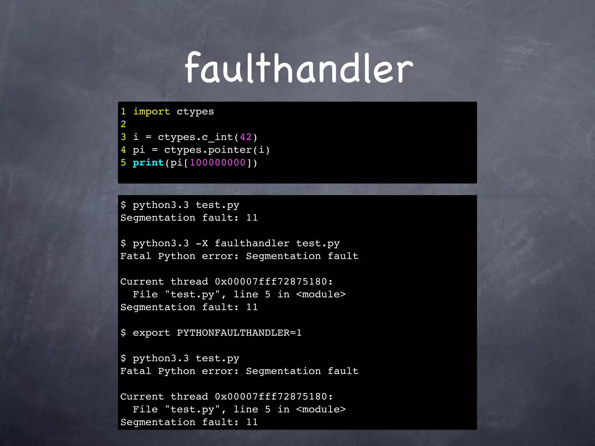 faulthandler
1   import ctypes
2
3   i = ctypes.c_int(42)
4   pi = ctypes.pointer(i)
5   print(pi[100000000])



$ python3.3 test.py
Segmentation fault: 11

$ python3.3 -X faulthandler test.py
Fatal Python error: Segmentation fault

Current thread 0x00007fff72875180:
  File "test.py", line 5 in <module>
Segmentation fault: 11

$ export PYTHONFAULTHANDLER=1

$ python3.3 test.py
Fatal Python error: Segmentation fault

Current thread 0x00007fff72875180:
  File "test.py", line 5 in <module>
Segmentation fault: 11
 
