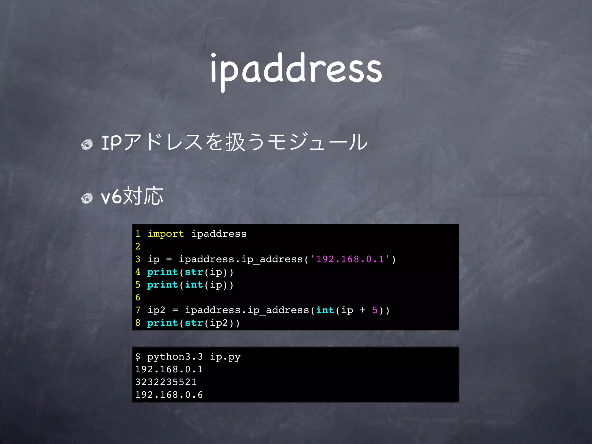 ipaddress
IPアドレスを扱うモジュール

v6対応
  1   import ipaddress
  2
  3   ip = ipaddress.ip_address('192.168.0.1')
  4   print(str(ip))
  5   print(int(ip))
  6
  7   ip2 = ipaddress.ip_address(int(ip + 5))
  8   print(str(ip2))


  $ python3.3 ip.py
  192.168.0.1
  3232235521
  192.168.0.6
 