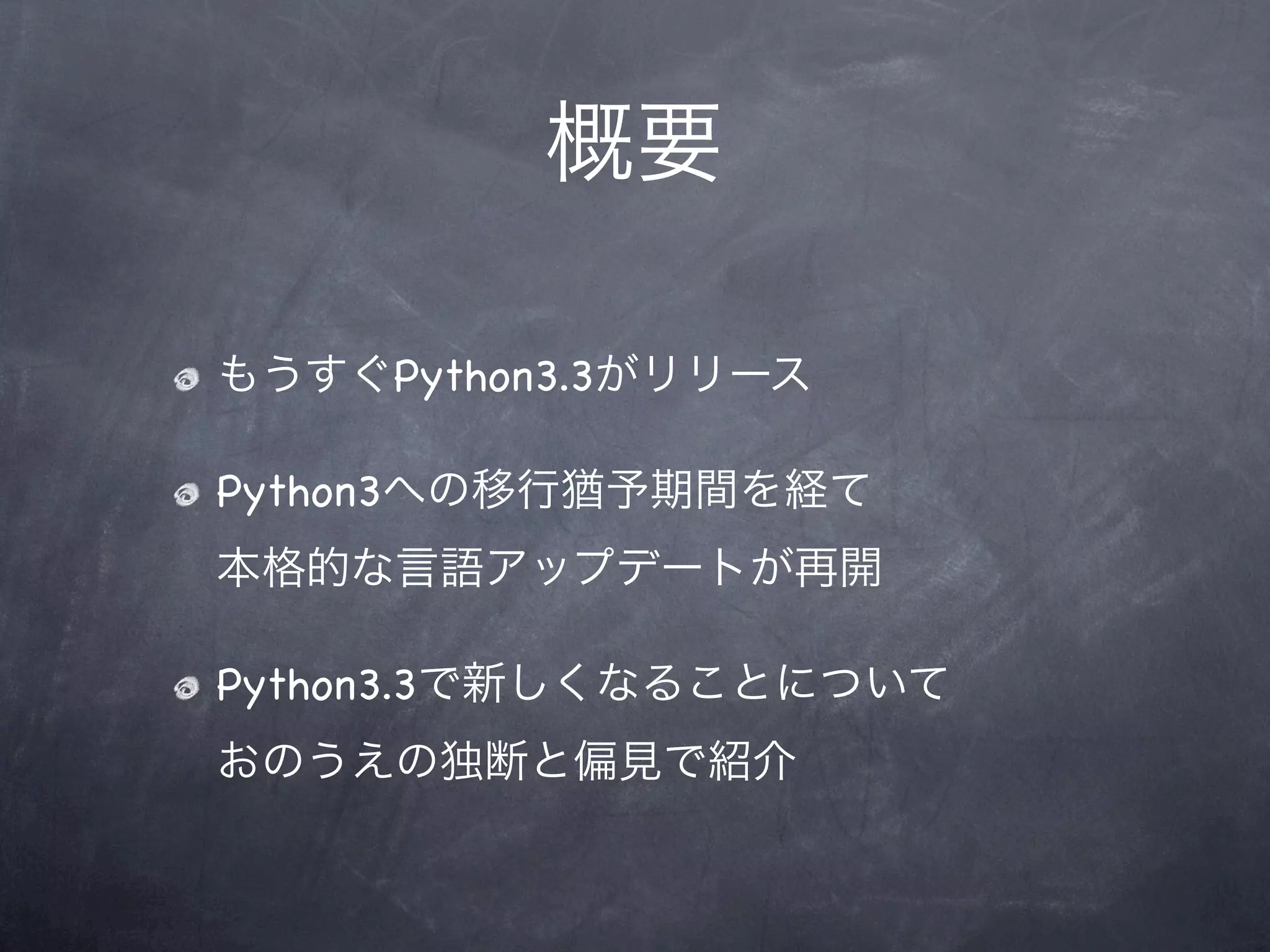 概要

もうすぐPython3.3がリリース

Python3への移行猶予期間を経て
本格的な言語アップデートが再開

Python3.3で新しくなることについて
おのうえの独断と偏見で紹介
 