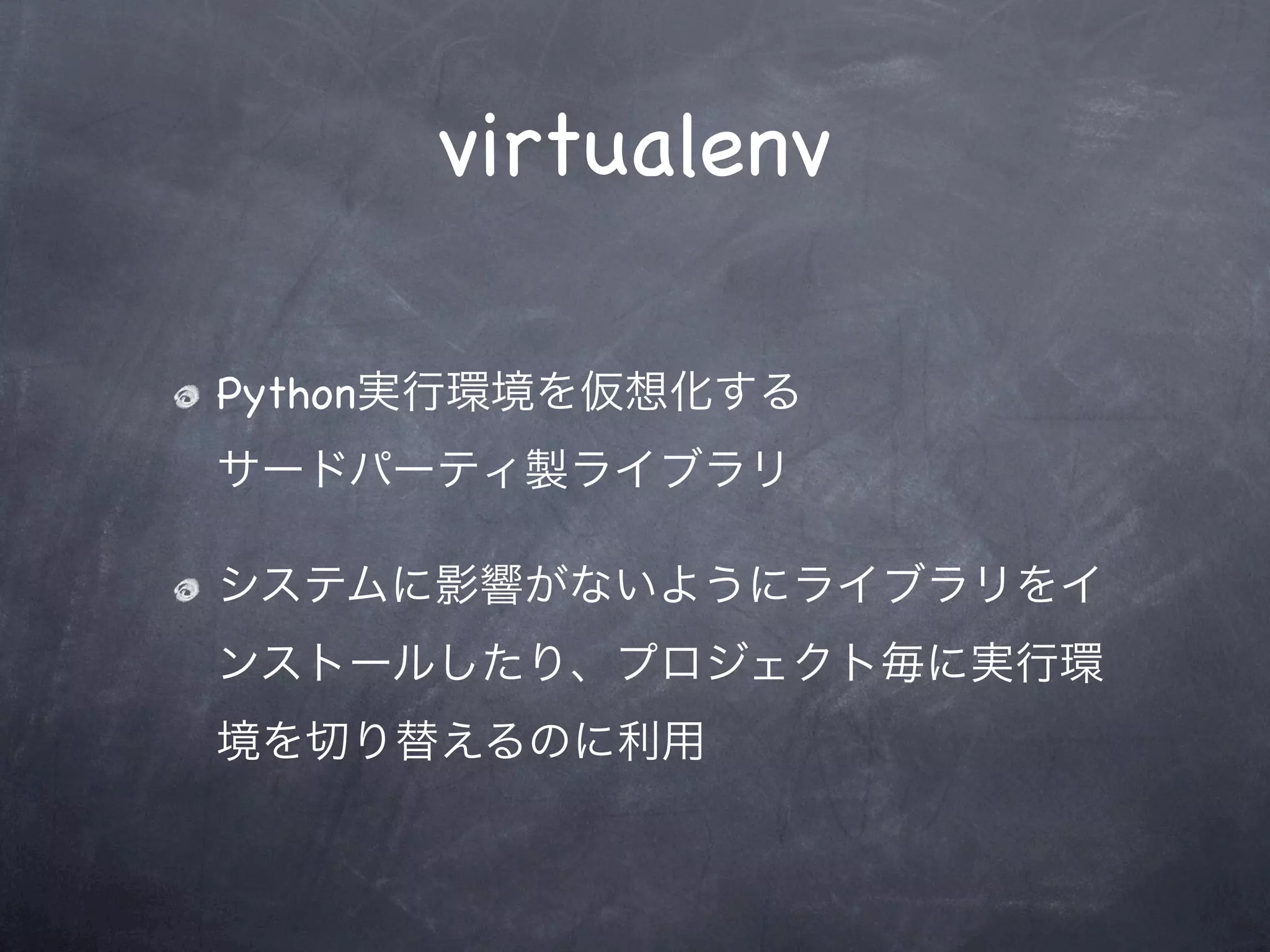 virtualenv

Python実行環境を仮想化する
サードパーティ製ライブラリ

システムに影響がないようにライブラリをイ
ンストールしたり、プロジェクト毎に実行環
境を切り替えるのに利用
 