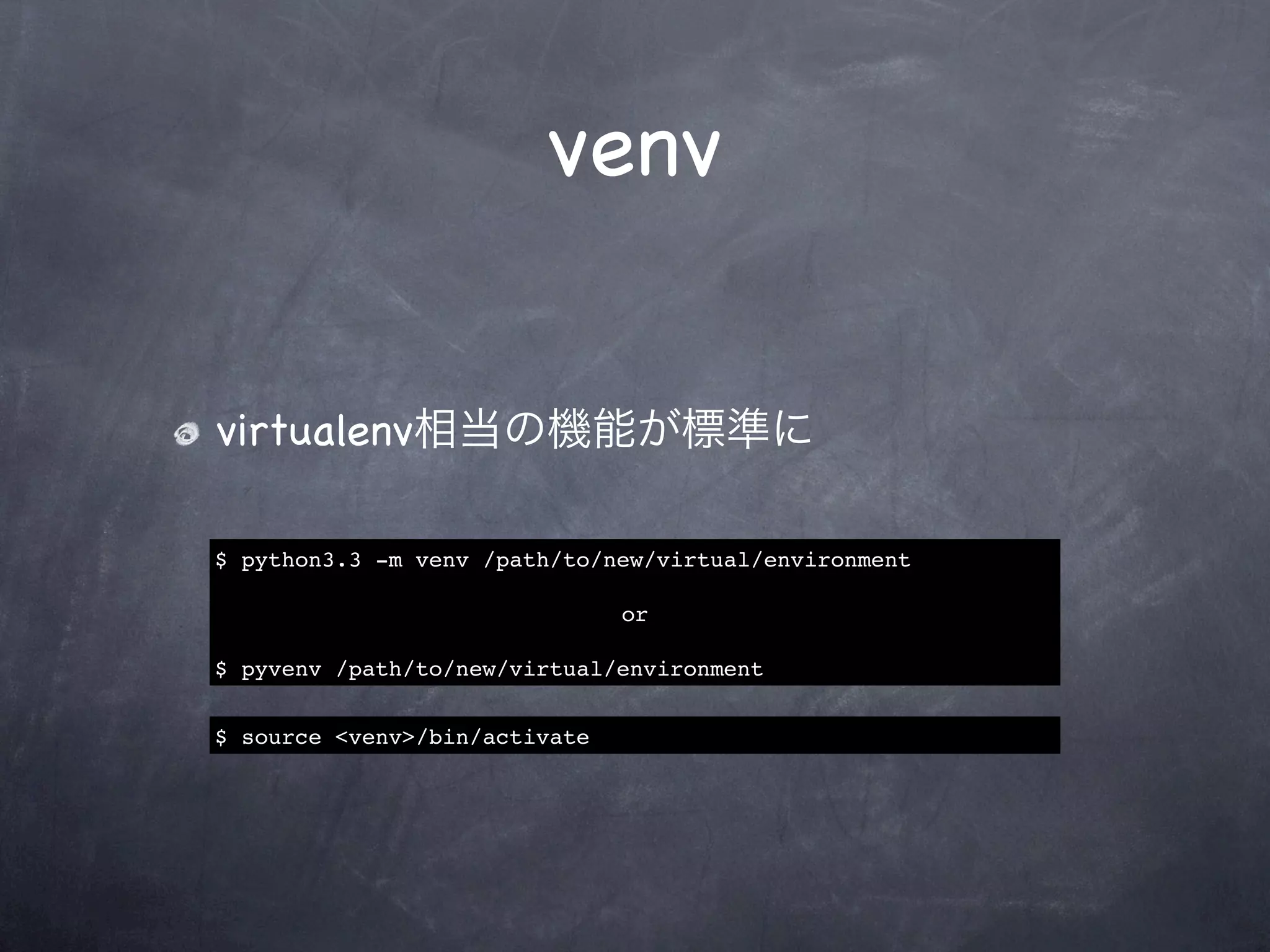 venv


virtualenv相当の機能が標準に

$ python3.3 -m venv /path/to/new/virtual/environment

                               or

$ pyvenv /path/to/new/virtual/environment


$ source <venv>/bin/activate
 