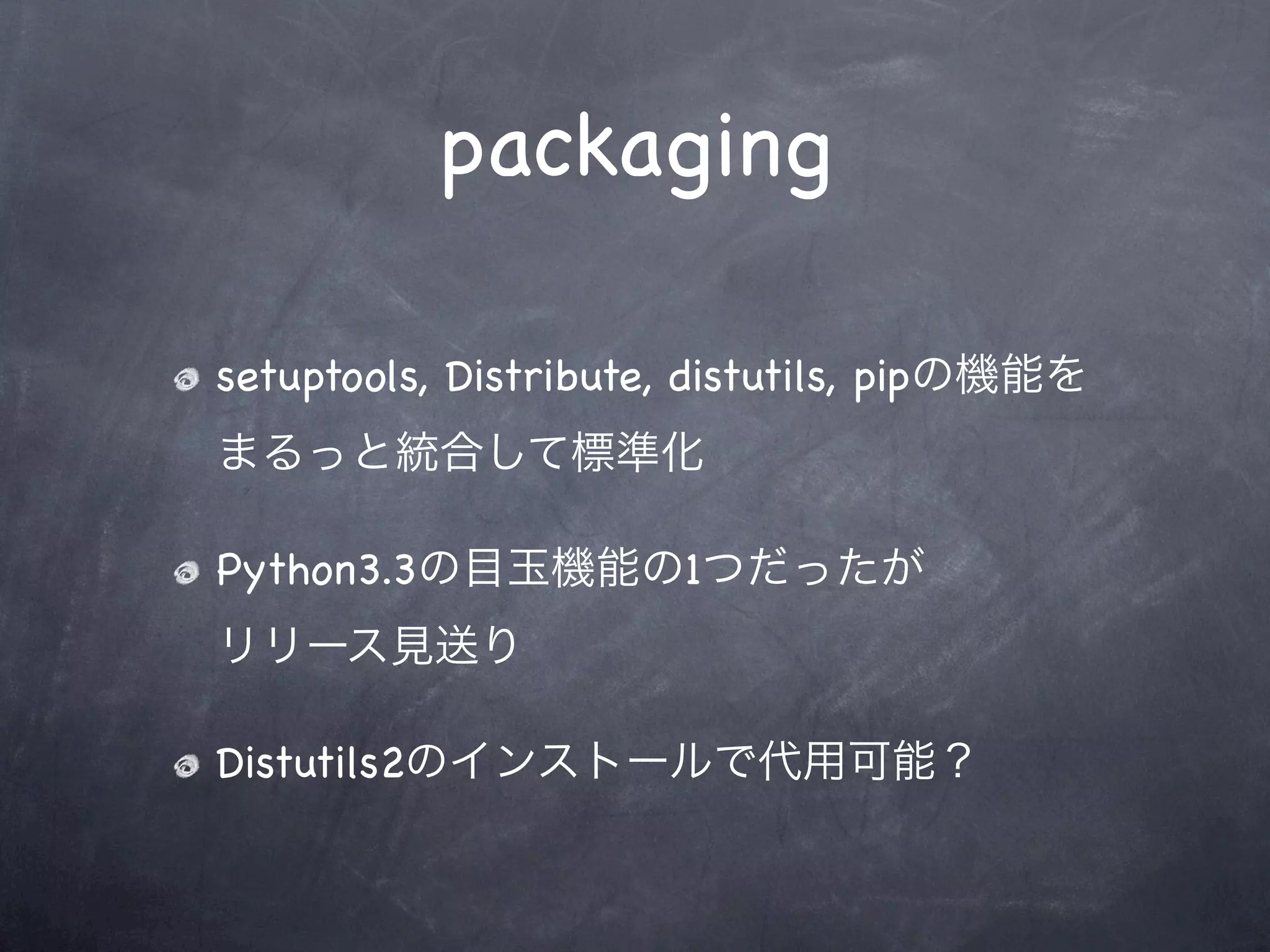packaging

setuptools, Distribute, distutils, pipの機能を
まるっと統合して標準化

Python3.3の目玉機能の1つだったが
リリース見送り

Distutils2のインストールで代用可能？
 