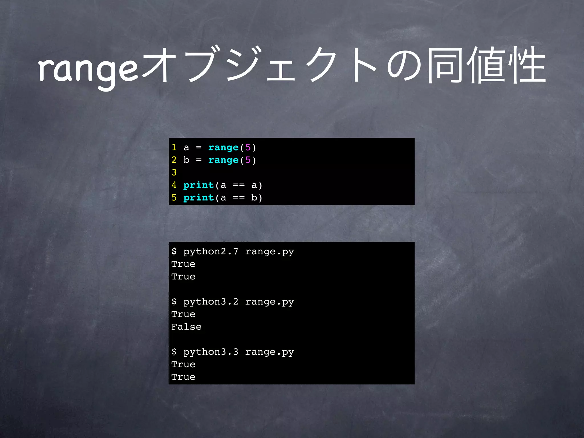 rangeオブジェクトの同値性
   1   a = range(5)
   2   b = range(5)
   3
   4   print(a == a)
   5   print(a == b)




   $ python2.7 range.py
   True
   True

   $ python3.2 range.py
   True
   False

   $ python3.3 range.py
   True
   True
 