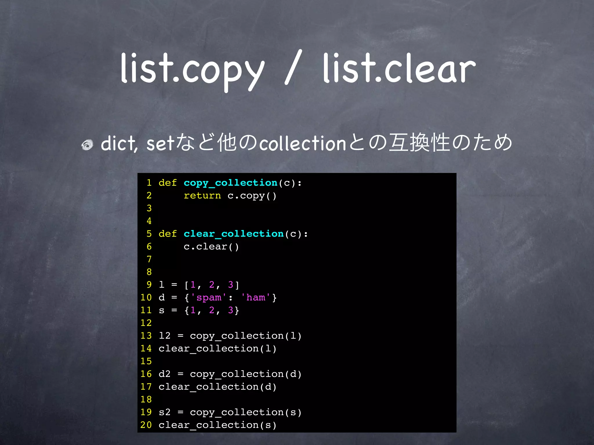 list.copy / list.clear
dict, setなど他のcollectionとの互換性のため
   1   def copy_collection(c):
   2       return c.copy()
   3
   4
   5   def clear_collection(c):
   6       c.clear()
   7
   8
   9   l = [1, 2, 3]
  10   d = {'spam': 'ham'}
  11   s = {1, 2, 3}
  12
  13   l2 = copy_collection(l)
  14   clear_collection(l)
  15
  16   d2 = copy_collection(d)
  17   clear_collection(d)
  18
  19   s2 = copy_collection(s)
  20   clear_collection(s)
 