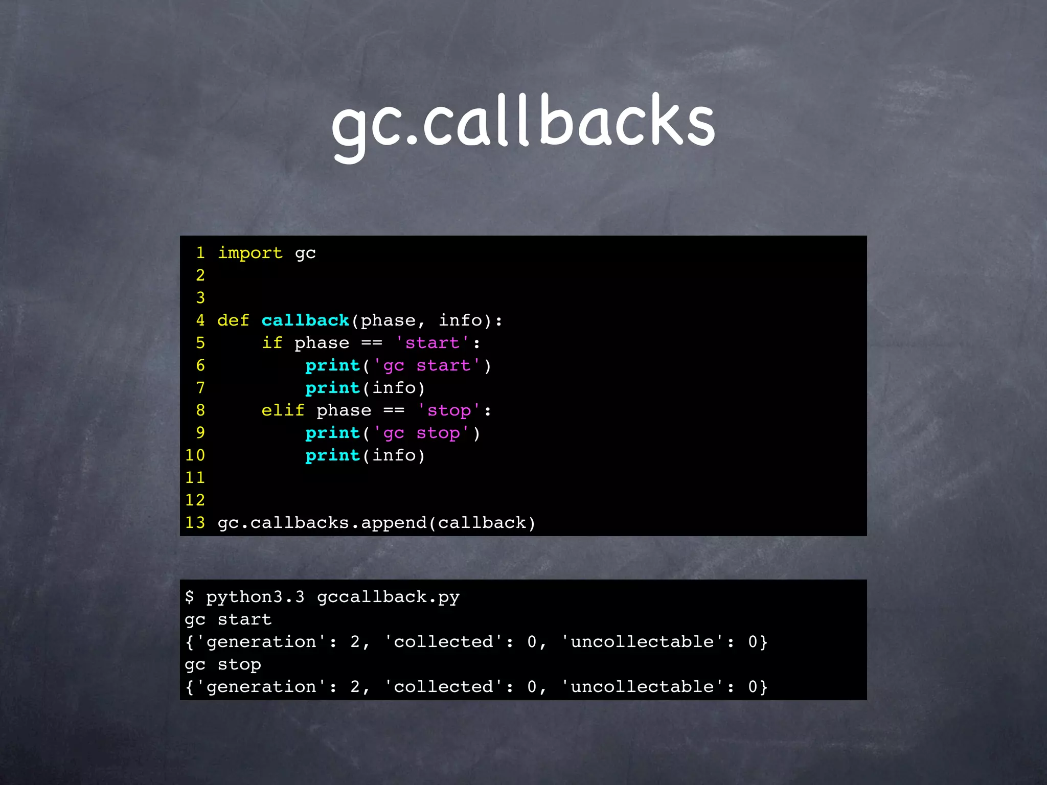 gc.callbacks
 1 import gc
 2
 3
 4 def callback(phase, info):
 5     if phase == 'start':
 6         print('gc start')
 7         print(info)
 8     elif phase == 'stop':
 9         print('gc stop')
10         print(info)
11
12
13 gc.callbacks.append(callback)



$ python3.3 gccallback.py
gc start
{'generation': 2, 'collected': 0, 'uncollectable': 0}
gc stop
{'generation': 2, 'collected': 0, 'uncollectable': 0}
 