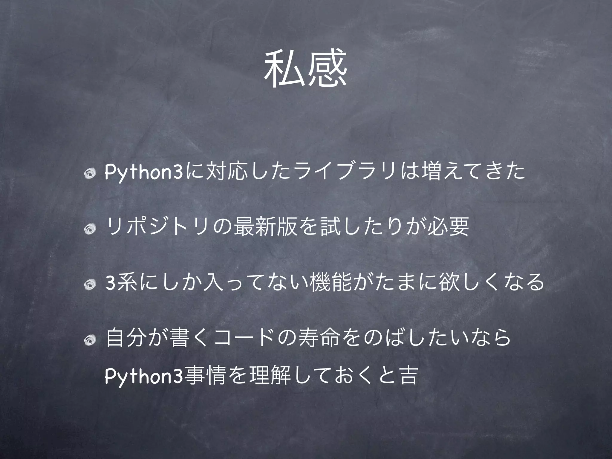 私感

Python3に対応したライブラリは増えてきた

リポジトリの最新版を試したりが必要

3系にしか入ってない機能がたまに欲しくなる

自分が書くコードの寿命をのばしたいなら
Python3事情を理解しておくと吉
 
