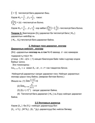 { = 1}    төгсгөлгүй бага дараалал биш.

Хэрэв       n=       ,       n=       2   гэвэл:

{        = {n} –төгсгөлгүй их болно.

Хэрэв       n=   2       ,       n=       -ээр авбал {   ={      } –төгсгөлгүй бага болно.
Теором 3: Зааглагдсан {Xn} дараалал ба төгсгөлгүй бага {                        n   }
дарааллын нийлбэр нь
{   n   , Xn}-төгсгөлгүй бага дараалал байна.

             2. Нийлдэг тоон дараалал, хязгаар
Дарааллын нийлэлт , хязгаар
{Xn} –дарааллын хязгаар нь α гэж Ұє>0 авахад                          - оос хамаарах
тодорхой nε=n(ε)< Ұn
утганд: | Xn - α|<ε ( 1) нөхцөл биелэгдэж байх тийм n-дугаар олдож
байхыг хэлнэ.
 Энэ тохиолдолд :
                эсвэл Xn→α , n→∞ гэж тэмдэглэн бичнэ.

 Нийлдэггүй дарааллыг салдаг дараалал гэнэ. Нийлдэг дарааллын
хязгаар цорын ганц байна, (амархан батлаж болно.)
Жишээ нь: (1)                             =0

         (2)                          =1
                             n
         (3) {Xn= (-1) } салдаг дараалал байна.
     (4) Төгсгөлгүй бага дараалал {                      n   } нь 0-рүү нийлдэг дараалал
байна.

                            2.2 Хязгаарын дүрмүүд
Хэрэв {        } ба {Yn} –нийлдэг дарааллууд бол
{       ± Yn} , { *Xn} , {Xn * yn}- дарааллууд бас нийлэх бөгөөд:
 