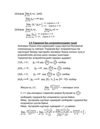 (4) Хэрэв         Xn=a , (a≠0)

                     = +∞ бол

                   (Xn* yn)=

(5) Хэрэв         Xn=a ,                   =0 =>

                      =


            2.5 Тодорхой бус илэрхийллүүдийн тухай
  Хязгаарыг бодож олох дүрмүүдийг шууд хэрэглэх боломжгүй
  тохиолдлууд нь нийтдээ “Тодорхой бус” илэрхийллүүд гэж
  нэрлэгддэг бөгөөд тэдгээрийн хязгаарыг бодож олохын тулд уг
  илэрхийллийн дотоод шинж чанарыг ашигладаг.
  Тодорхой бус илэрхийллүүдийн заримыг дурдвал:
  (1) Xn -> 0 ,     yn ->0 үед { } нь ( )- хэлбэр

  (2) Xn -> ∞,        yn ->∞      үед   { } нь ( )- хэлбэр

  (3) Xn -> 0 ,      yn ->∞      үед   { } нь ( )- хэлбэр
  (4) Xn->+∞ ; yn ->+∞ үед {Xn- Уn          } нь (∞ - ∞)- хэлбэр

     Жишээ нь: (1) .                               – хязгаарыг олох
     n ->∞ үед хязгаарын тэмдэгийн доорхи бутархай нь (               )-
     хэлбэрийн тодорхой бус илэрхийлэл үүсгэж байна.
     Иймд : Бутархайн хүртвэрт хуваарийг хэлбэрийн тодорхой бус
     илэрхийлэл үүсгэж байна.
     Иймд : Бутархайн хүртвэрт хуваарийг - д хувааж:

                           =               =                =          = ;
 