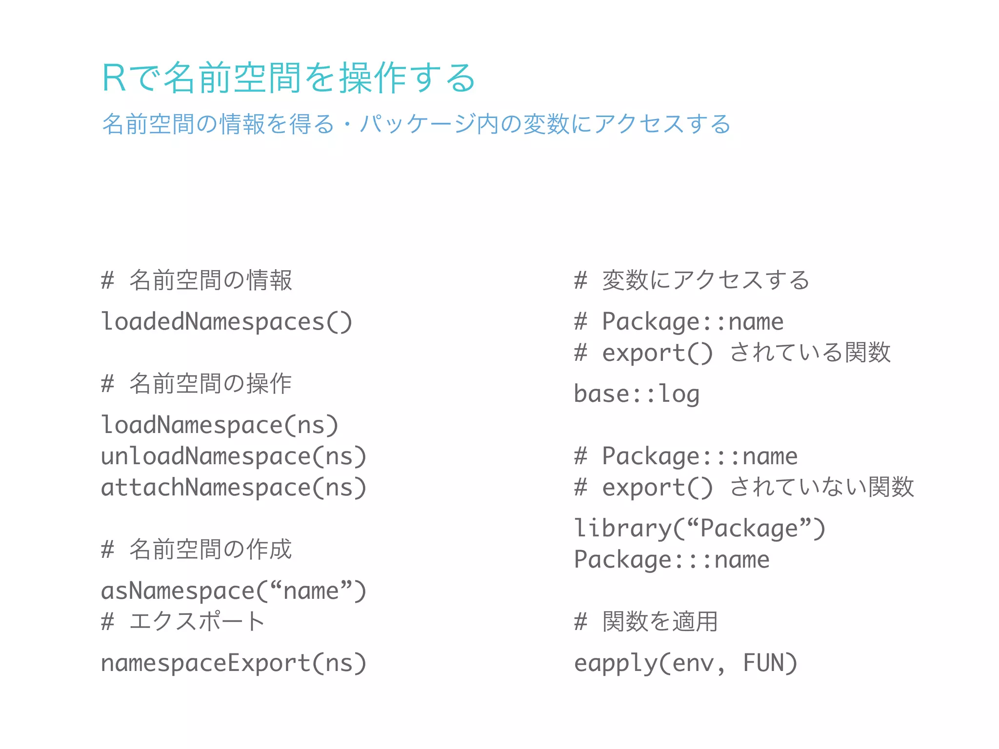 Rで名前空間を操作する
名前空間の情報を得る・パッケージ内の変数にアクセスする




# 名前空間の情報             # 変数にアクセスする
loadedNamespaces()    # Package::name
                      # export() されている関数
# 名前空間の操作             base::log
loadNamespace(ns)
unloadNamespace(ns)   # Package:::name
attachNamespace(ns)   # export() されていない関数
                      library(“Package”)
# 名前空間の作成             Package:::name
asNamespace(“name”)
# エクスポート              # 関数を適用
namespaceExport(ns)   eapply(env, FUN)
 