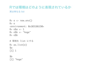 Rでは環境はどのように表現されているか
実は単なる list



R> e <- new.env()
R> e
<environment: 0x103186150>
R> e$a <- 1
R> e$b <- "hoge"
R> e$b

# 環境を list にする
R> as.list(e)
$a
[1] 1

$b
[1] "hoge"
 