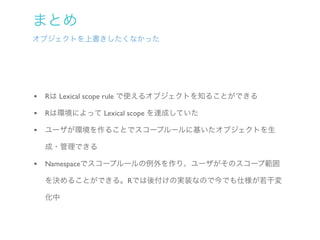 まとめ
オブジェクトを上書きしたくなかった




• Rは Lexical scope rule で使えるオブジェクトを知ることができる
• Rは環境によって Lexical scope を達成していた
• ユーザが環境を作ることでスコープルールに基いたオブジェクトを生
  成・管理できる

• Namespaceでスコープルールの例外を作り、ユーザがそのスコープ範囲
  を決めることができる。Rでは後付けの実装なので今でも仕様が若干変

  化中
 