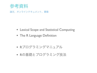 参考資料
論文、オンラインドキュメント、書籍




  • Lexical Scope and Statistical Computing
  • The R Language Deﬁnition

  • Rプログラミングマニュアル
  • Rの基礎とプログラミング技法
 
