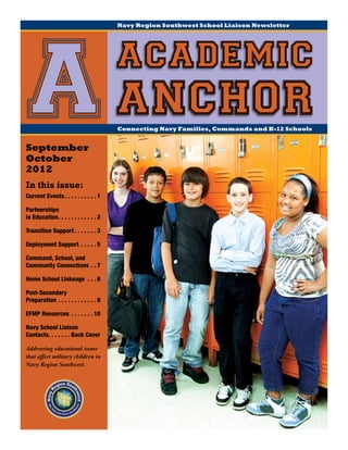 Navy Region Southwest School Liaison Newsletter




                                                  academic
 A anchor
September
October
                                                  Connecting Navy Families, Commands and K-12 Schools




2012
In this issue:
Current Events.  .  .  .  .  .  .  .  .  . 1

Partnerships
in Education  .  .  .  .  .  .  .  .  .  . 2
            . .

Transition Support.  .  .  .  .  .  . 3

Deployment Support .  .  .  .  . 5

Command, School, and
Community Connections.  . 7

Home School Linkeage .  .  . 8

Post-Secondary
Preparation.  .  .  .  .  .  .  .  .  .  .  . 9

EFMP Resources .  .  .  .  .  .  . 10

Navy School Liaison
Contacts  .  .  .  .  . Back Cover
       . .

Addressing educational issues
that affect military children in
Navy Region Southwest.
 