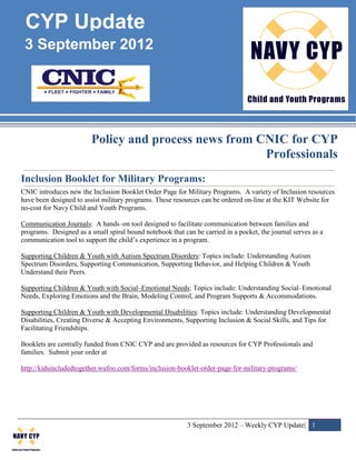 CYP Update
 3 September 2012




                         Policy and process news from CNIC for CYP
                                                       Professionals
Inclusion Booklet for Military Programs:
CNIC introduces new the Inclusion Booklet Order Page for Military Programs. A variety of Inclusion resources
have been designed to assist military programs. These resources can be ordered on-line at the KIT Website for
no-cost for Navy Child and Youth Programs.

Communication Journals: A hands–on tool designed to facilitate communication between families and
programs. Designed as a small spiral bound notebook that can be carried in a pocket, the journal serves as a
communication tool to support the child’s experience in a program.

Supporting Children & Youth with Autism Spectrum Disorders: Topics include: Understanding Autism
Spectrum Disorders, Supporting Communication, Supporting Behavior, and Helping Children & Youth
Understand their Peers.

Supporting Children & Youth with Social–Emotional Needs: Topics include: Understanding Social–Emotional
Needs, Exploring Emotions and the Brain, Modeling Control, and Program Supports & Accommodations.

Supporting Children & Youth with Developmental Disabilities: Topics include: Understanding Developmental
Disabilities, Creating Diverse & Accepting Environments, Supporting Inclusion & Social Skills, and Tips for
Facilitating Friendships.

Booklets are centrally funded from CNIC CYP and are provided as resources for CYP Professionals and
families. Submit your order at

http://kidsincludedtogether.wufoo.com/forms/inclusion-booklet-order-page-for-military-programs/




                                                           3 September 2012 – Weekly CYP Update| 1
 