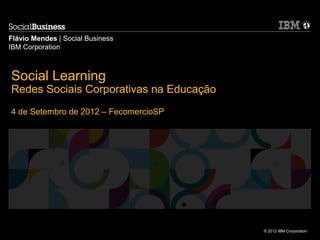 Flávio Mendes | Social Business
IBM Corporation



Social Learning
Redes Sociais Corporativas na Educação
4 de Setembro de 2012 – FecomercioSP




                                         © 2012 IBM Corporation
 