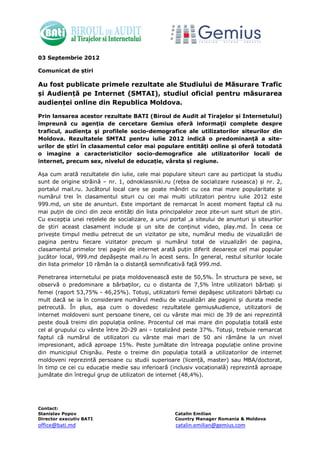 03 Septembrie 2012

Comunicat de știri

Au fost publicate primele rezultate ale Studiului de Măsurare Trafic
și Audiență pe Internet (SMTAI), studiul oficial pentru măsurarea
audienței online din Republica Moldova.

Prin lansarea acestor rezultate BATI (Biroul de Audit al Tirajelor și Internetului)
împreună cu agenția de cercetare Gemius oferă informaţii complete despre
traficul, audienţa şi profilele socio-demografice ale utilizatorilor siteurilor din
Moldova. Rezultatele SMTAI pentru iulie 2012 indică o predominanță a site-
urilor de știri în clasamentul celor mai populare entități online și oferă totodată
o imagine a caracteristicilor socio-demografice ale utilizatorilor locali de
internet, precum sex, nivelul de educație, vârsta și regiune.

Așa cum arată rezultatele din iulie, cele mai populare siteuri care au participat la studiu
sunt de origine străină – nr. 1, odnoklassniki.ru (rețea de socializare ruseasca) și nr. 2,
portalul mail.ru. Jucătorul local care se poate mândri cu cea mai mare popularitate și
numărul trei în clasamentul situri cu cei mai multi utilizatori pentru iulie 2012 este
999.md, un site de anunturi. Este important de remarcat în acest moment faptul că nu
mai puțin de cinci din zece entități din lista principalelor zece zite-uri sunt situri de știri.
Cu excepția unei rețelele de socializare, a unui portal ,a siteului de anunturi și siteurilor
de știri aceast clasament include și un site de conținut video, play.md. În ceea ce
privește timpul mediu petrecut de un vizitator pe site, numărul mediu de vizualizări de
pagina pentru fiecare vizitator precum și numărul total de vizualizări de pagina,
clasamentul primelor trei pagini de internet arată puțin diferit deoarece cel mai popular
jucător local, 999.md depășește mail.ru în acest sens. În general, restul siturilor locale
din lista primelor 10 rămân la o distanță semnificativă față 999.md.

Penetrarea internetului pe piața moldovenească este de 50,5%. În structura pe sexe, se
observă o predominare a bărbaților, cu o distanta de 7,5% între utilizatori bărbați și
femei (raport 53,75% - 46,25%). Totuși, utilizatorii femei depășesc utilizatorii bărbați cu
mult dacă se ia în considerare numărul mediu de vizualizări ale paginii și durata medie
petrecută. În plus, așa cum o dovedesc rezultatele gemiusAudience, utilizatorii de
internet moldoveni sunt persoane tinere, cei cu vârste mai mici de 39 de ani reprezintă
peste două treimi din populația online. Procentul cel mai mare din populația totală este
cel al grupului cu vârste între 20-29 ani - totalizând peste 37%. Totuși, trebuie remarcat
faptul că numărul de utilizatori cu vârste mai mari de 50 ani rămâne la un nivel
impresionant, adică aproape 15%. Peste jumătate din întreaga populație online provine
din municipiul Chişnău. Peste o treime din populația totală a utilizatorilor de internet
moldoveni reprezintă persoane cu studii superioare (licență, master) sau MBA/doctorat,
în timp ce cei cu educație medie sau inferioară (inclusiv vocațională) reprezintă aproape
jumătate din întregul grup de utilizatori de internet (48,4%).




Contact:
Stanislav Popov                                      Catalin Emilian
Director executiv BATI                               Country Manager Romania & Moldova
office@bati.md                                        catalin.emilian@gemius.com
 