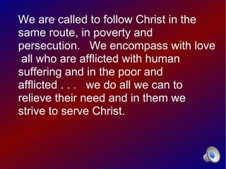 We are called to follow Christ in the
same route, in poverty and
persecution. We encompass with love
 all who are afflicted with human
suffering and in the poor and
afflicted . . . we do all we can to
relieve their need and in them we
strive to serve Christ.
 