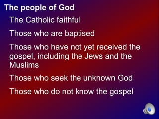 The people of God
 The Catholic faithful
 Those who are baptised
 Those who have not yet received the
 gospel, including the Jews and the
 Muslims
 Those who seek the unknown God
 Those who do not know the gospel
 