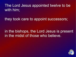 The Lord Jesus appointed twelve to be
with him;

they took care to appoint successors;


in the bishops, the Lord Jesus is present
in the midst of those who believe.
 