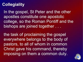 Collegiality
In the gospel, St Peter and the other
apostles constitute one apostolic
college, so the Roman Pontiff and the
bishops are joined together . . .
the task of proclaiming the gospel
everywhere belongs to the body of
pastors, to all of whom in common
Christ gave his command, thereby
imposing on them a common duty.
 