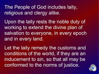 The People of God includes laity,
religious and clergy alike.
Upon the laity rests the noble duty of
working to extend the divine plan of
salvation to everyone, in every epoch
and in every land.
Let the laity remedy the customs and
conditions of the world, if they are an
inducement to sin, so that all may be
conformed to the norms of justice.
 