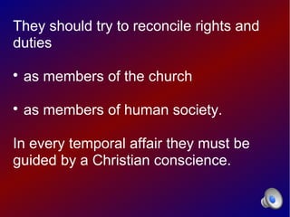 They should try to reconcile rights and
duties


    as members of the church


    as members of human society.

In every temporal affair they must be
guided by a Christian conscience.
 
