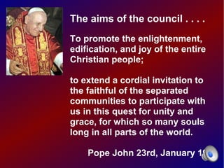The aims of the council . . . .
To promote the enlightenment,
edification, and joy of the entire
Christian people;

to extend a cordial invitation to
the faithful of the separated
communities to participate with
us in this quest for unity and
grace, for which so many souls
long in all parts of the world.

    Pope John 23rd, January 1959
 