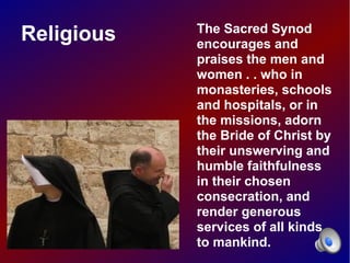 The Sacred Synod
Religious   encourages and
            praises the men and
            women . . who in
            monasteries, schools
            and hospitals, or in
            the missions, adorn
            the Bride of Christ by
            their unswerving and
            humble faithfulness
            in their chosen
            consecration, and
            render generous
            services of all kinds
            to mankind.
 
