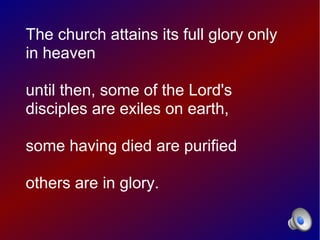 The church attains its full glory only
in heaven

until then, some of the Lord's
disciples are exiles on earth,

some having died are purified

others are in glory.
 