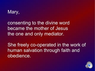 Mary,

consenting to the divine word
became the mother of Jesus
the one and only mediator.

She freely co-operated in the work of
human salvation through faith and
obedience.
 